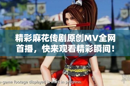 精彩麻花传剧原创MV全网首播，快来观看精彩瞬间！