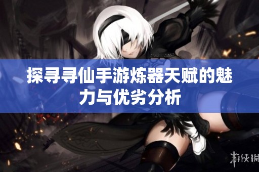 探寻寻仙手游炼器天赋的魅力与优劣分析