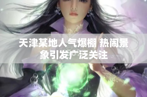 天津某地人气爆棚 热闹景象引发广泛关注