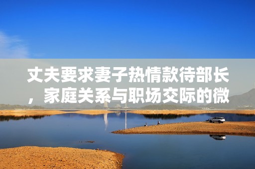 丈夫要求妻子热情款待部长，家庭关系与职场交际的微妙考量
