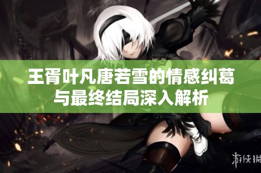 王胥叶凡唐若雪的情感纠葛与最终结局深入解析