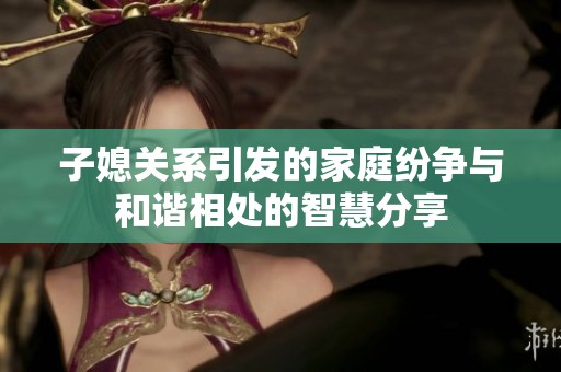 子媳关系引发的家庭纷争与和谐相处的智慧分享