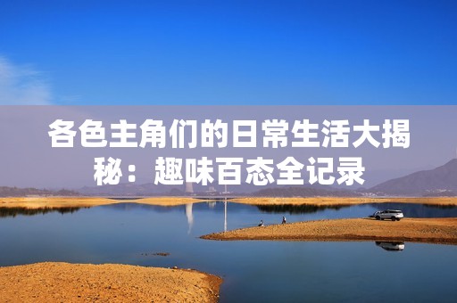 各色主角们的日常生活大揭秘：趣味百态全记录