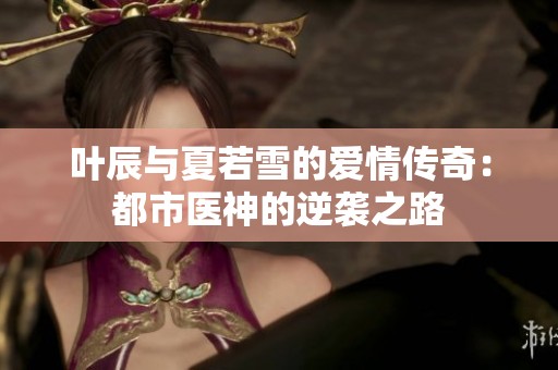 叶辰与夏若雪的爱情传奇：都市医神的逆袭之路