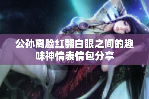 公孙离脸红翻白眼之间的趣味神情表情包分享