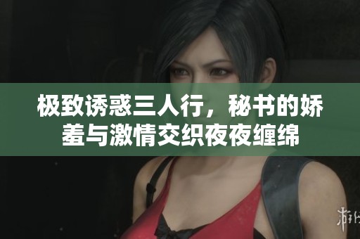 极致诱惑三人行，秘书的娇羞与激情交织夜夜缠绵