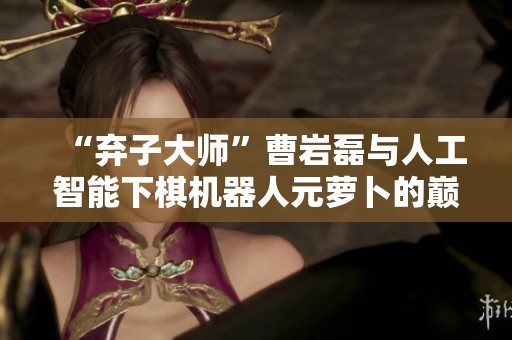 “弃子大师”曹岩磊与人工智能下棋机器人元萝卜的巅峰对决