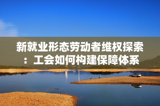 新就业形态劳动者维权探索：工会如何构建保障体系