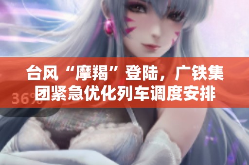 台风“摩羯”登陆，广铁集团紧急优化列车调度安排