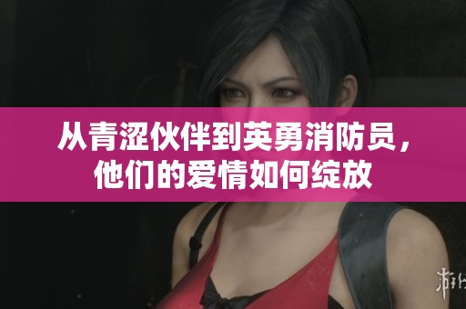 从青涩伙伴到英勇消防员，他们的爱情如何绽放