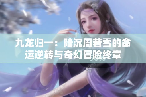 九龙归一：陆沉周若雪的命运逆转与奇幻冒险终章