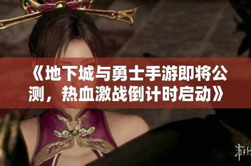 《地下城与勇士手游即将公测，热血激战倒计时启动》