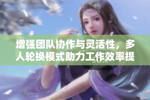 增强团队协作与灵活性，多人轮换模式助力工作效率提升