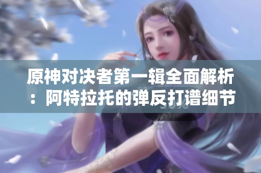 原神对决者第一辑全面解析：阿特拉托的弹反打谱细节分享