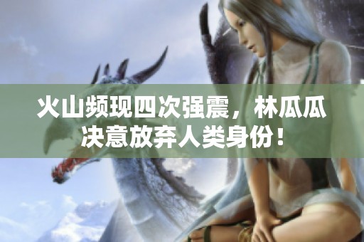 火山频现四次强震，林瓜瓜决意放弃人类身份！