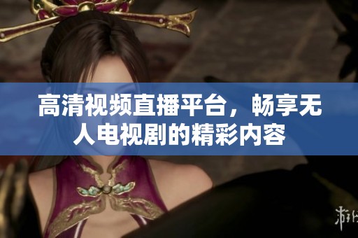 高清视频直播平台，畅享无人电视剧的精彩内容