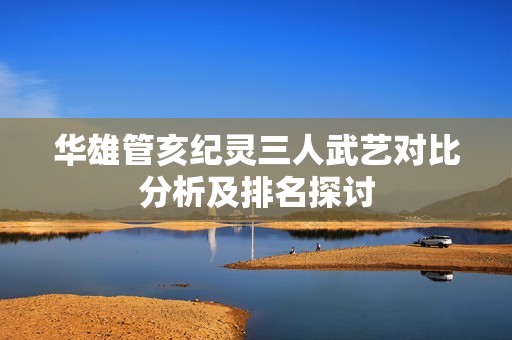 华雄管亥纪灵三人武艺对比分析及排名探讨
