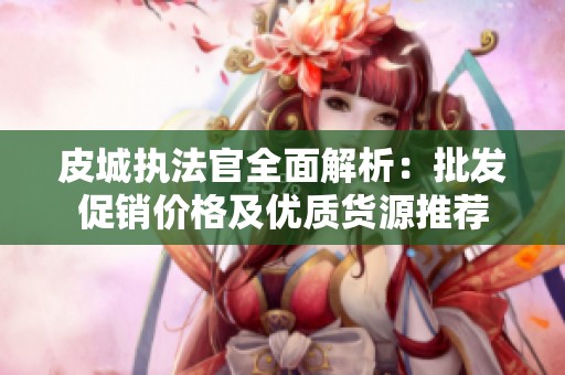 皮城执法官全面解析：批发促销价格及优质货源推荐