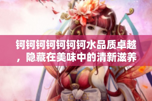 钶钶钶钶钶钶钶水品质卓越，隐藏在美味中的清新滋养