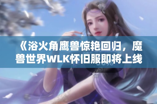 《浴火角鹰兽惊艳回归，魔兽世界WLK怀旧服即将上线》