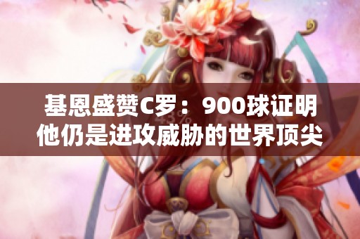 基恩盛赞C罗：900球证明他仍是进攻威胁的世界顶尖高手