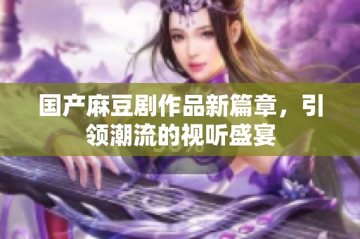 国产麻豆剧作品新篇章，引领潮流的视听盛宴