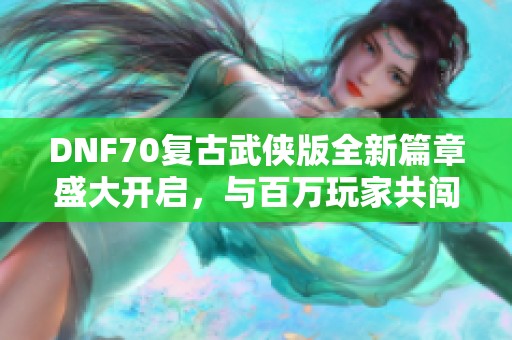 DNF70复古武侠版全新篇章盛大开启，与百万玩家共闯江湖！