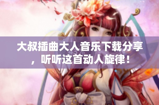 大叔插曲大人音乐下载分享，听听这首动人旋律！