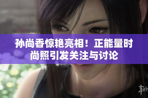 孙尚香惊艳亮相！正能量时尚照引发关注与讨论