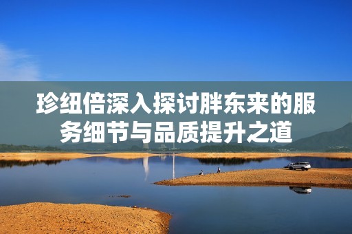 珍纽倍深入探讨胖东来的服务细节与品质提升之道