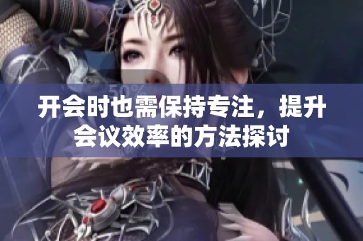 开会时也需保持专注，提升会议效率的方法探讨