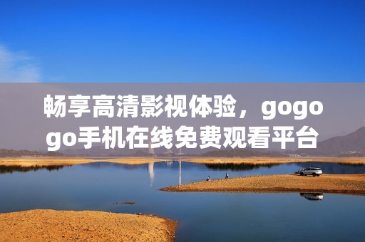 畅享高清影视体验，gogogo手机在线免费观看平台推荐