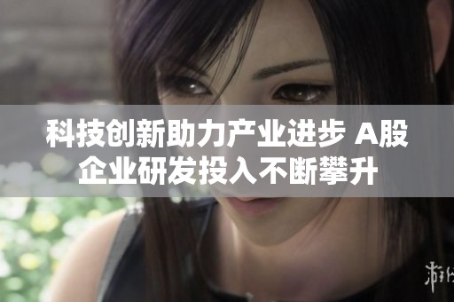 科技创新助力产业进步 A股企业研发投入不断攀升