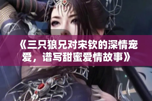 《三只狼兄对宋钦的深情宠爱，谱写甜蜜爱情故事》