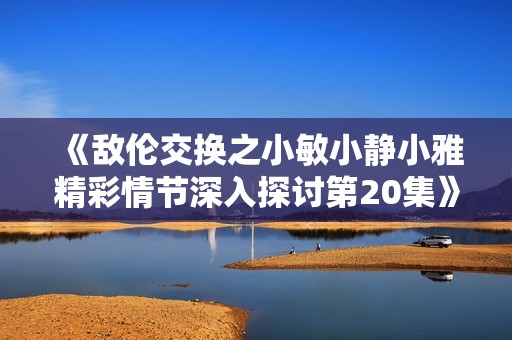 《敌伦交换之小敏小静小雅精彩情节深入探讨第20集》