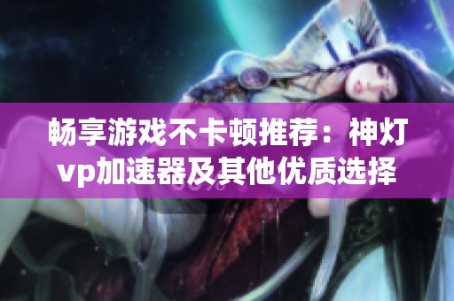 畅享游戏不卡顿推荐：神灯vp加速器及其他优质选择
