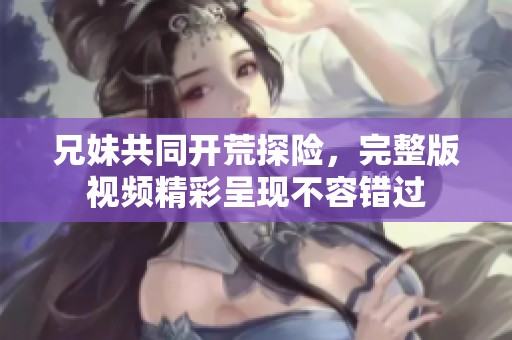 兄妹共同开荒探险，完整版视频精彩呈现不容错过