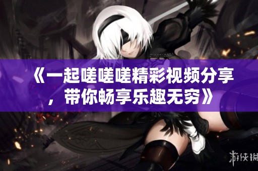 《一起嗟嗟嗟精彩视频分享，带你畅享乐趣无穷》
