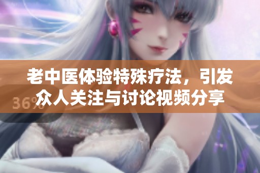 老中医体验特殊疗法，引发众人关注与讨论视频分享