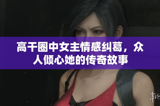 高干圈中女主情感纠葛，众人倾心她的传奇故事