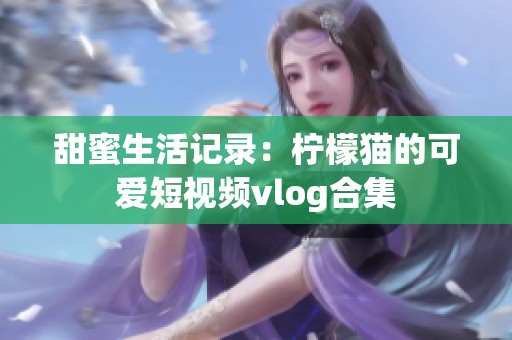 甜蜜生活记录：柠檬猫的可爱短视频vlog合集