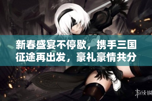 新春盛宴不停歇，携手三国征途再出发，豪礼豪情共分享！