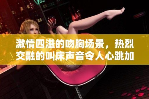 激情四溢的吻胸场景，热烈交融的叫床声音令人心跳加速