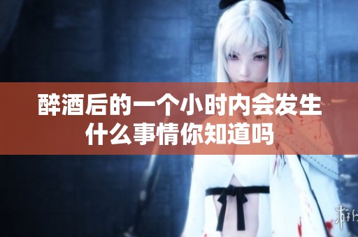 醉酒后的一个小时内会发生什么事情你知道吗