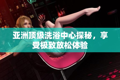 亚洲顶级洗浴中心探秘，享受极致放松体验