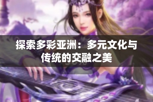 探索多彩亚洲：多元文化与传统的交融之美