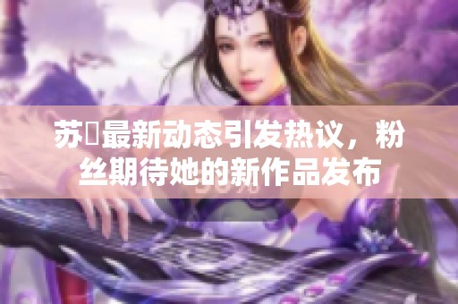 苏玥最新动态引发热议，粉丝期待她的新作品发布