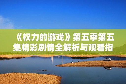 《权力的游戏》第五季第五集精彩剧情全解析与观看指南
