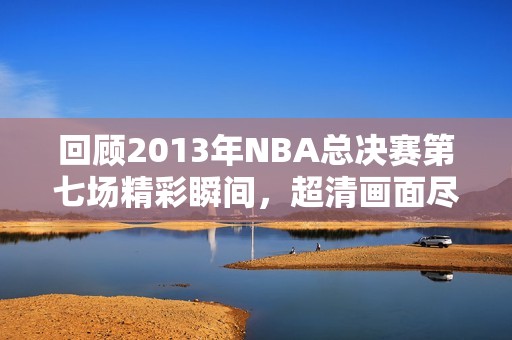 回顾2013年NBA总决赛第七场精彩瞬间，超清画面尽享盛宴