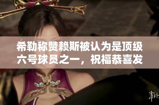 希勒称赞赖斯被认为是顶级六号球员之一，祝福恭喜发财！